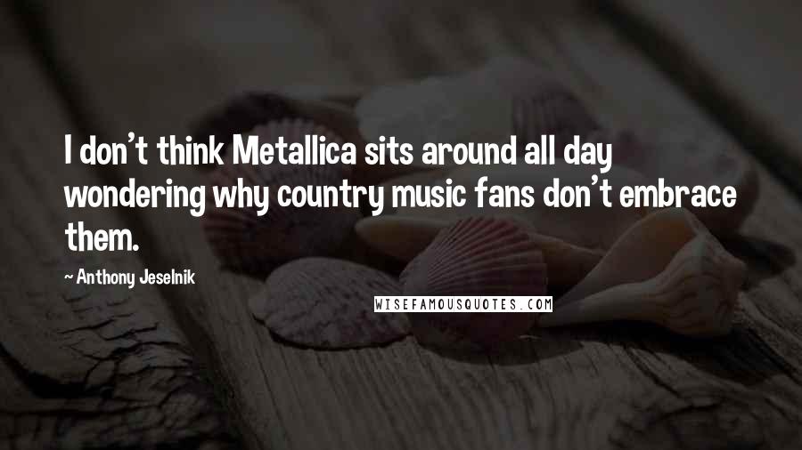 Anthony Jeselnik Quotes: I don't think Metallica sits around all day wondering why country music fans don't embrace them.