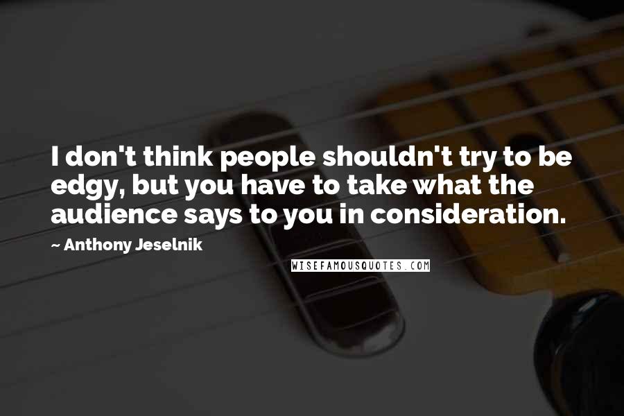 Anthony Jeselnik Quotes: I don't think people shouldn't try to be edgy, but you have to take what the audience says to you in consideration.