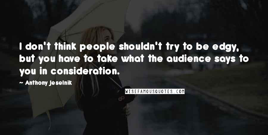 Anthony Jeselnik Quotes: I don't think people shouldn't try to be edgy, but you have to take what the audience says to you in consideration.