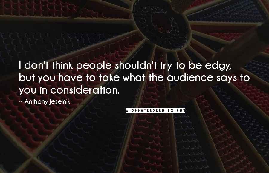 Anthony Jeselnik Quotes: I don't think people shouldn't try to be edgy, but you have to take what the audience says to you in consideration.