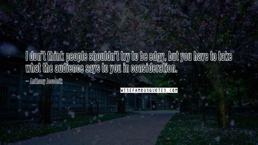 Anthony Jeselnik Quotes: I don't think people shouldn't try to be edgy, but you have to take what the audience says to you in consideration.