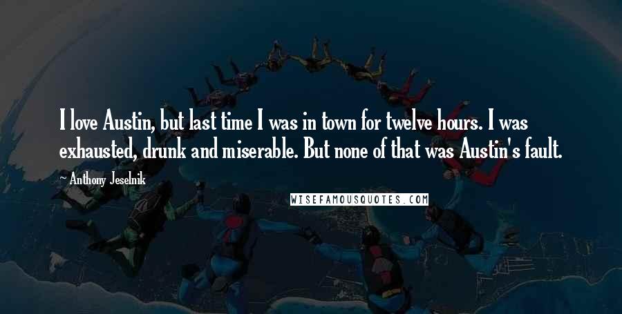 Anthony Jeselnik Quotes: I love Austin, but last time I was in town for twelve hours. I was exhausted, drunk and miserable. But none of that was Austin's fault.