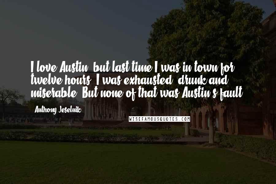 Anthony Jeselnik Quotes: I love Austin, but last time I was in town for twelve hours. I was exhausted, drunk and miserable. But none of that was Austin's fault.