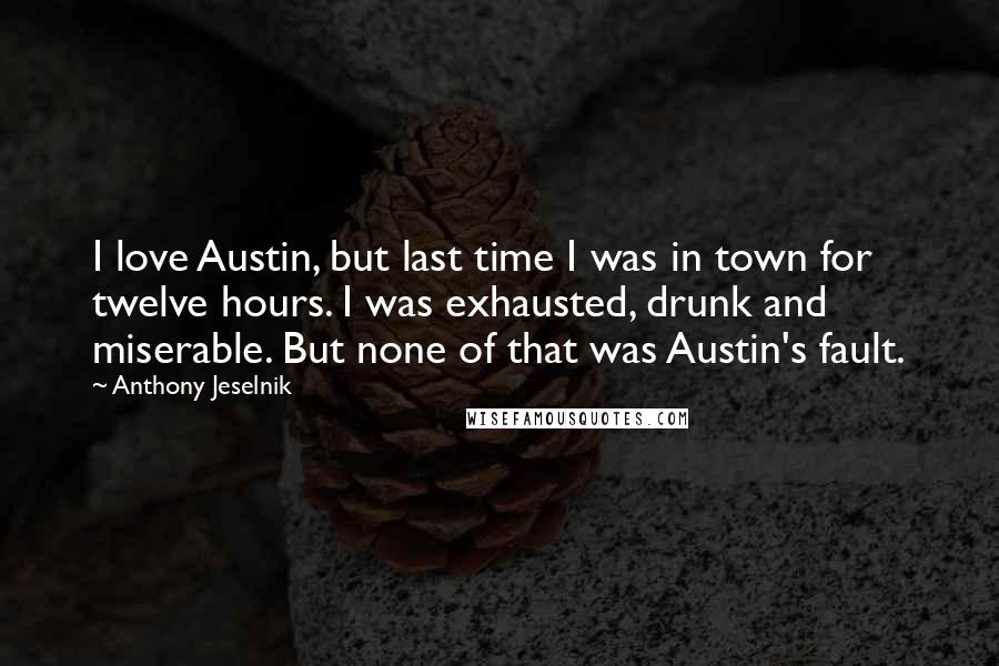 Anthony Jeselnik Quotes: I love Austin, but last time I was in town for twelve hours. I was exhausted, drunk and miserable. But none of that was Austin's fault.