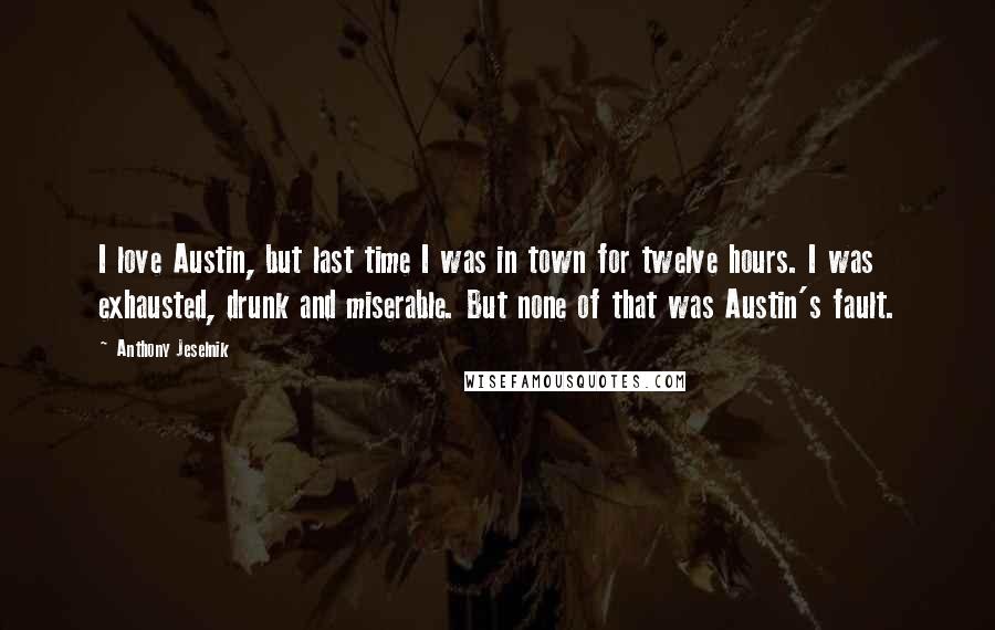 Anthony Jeselnik Quotes: I love Austin, but last time I was in town for twelve hours. I was exhausted, drunk and miserable. But none of that was Austin's fault.