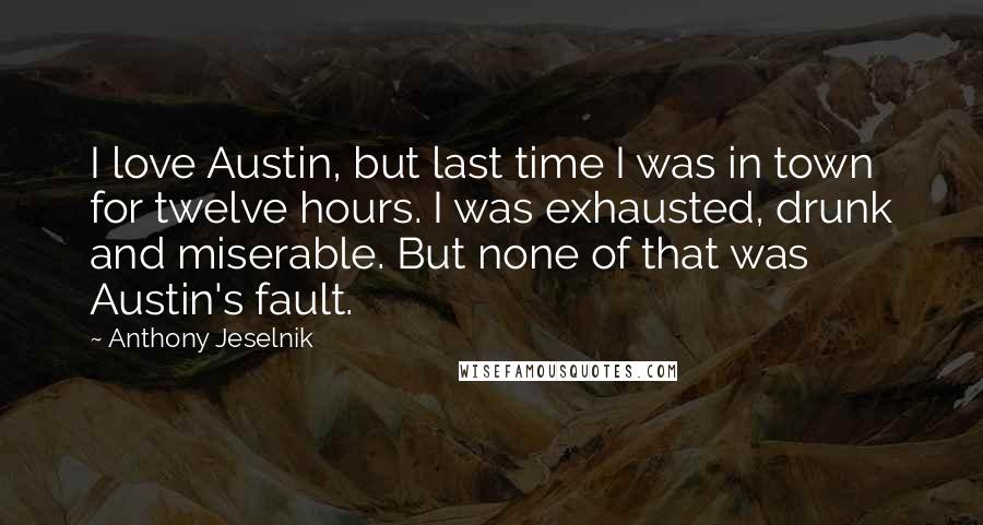 Anthony Jeselnik Quotes: I love Austin, but last time I was in town for twelve hours. I was exhausted, drunk and miserable. But none of that was Austin's fault.