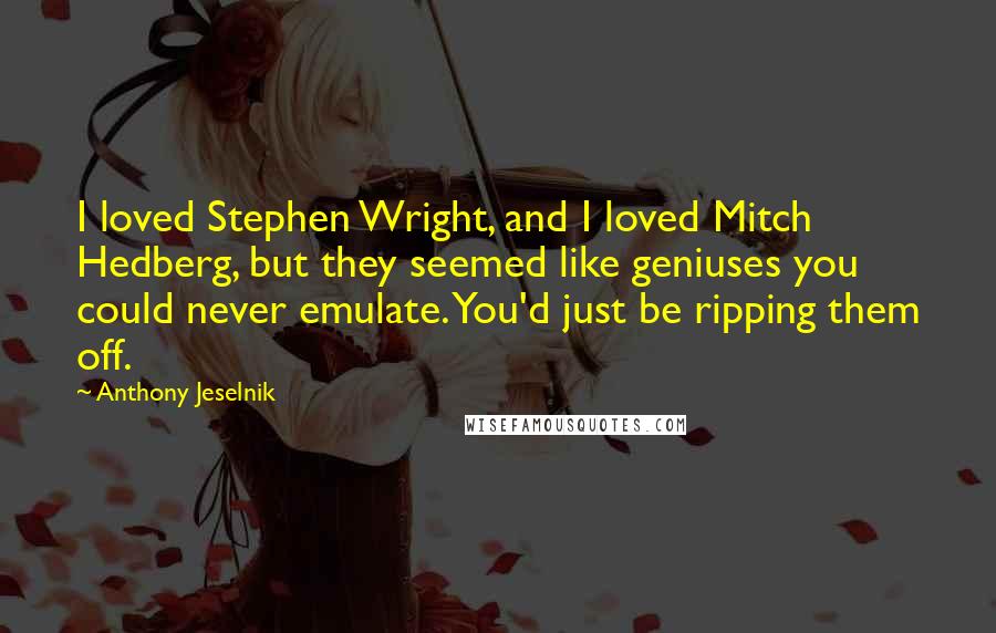 Anthony Jeselnik Quotes: I loved Stephen Wright, and I loved Mitch Hedberg, but they seemed like geniuses you could never emulate. You'd just be ripping them off.