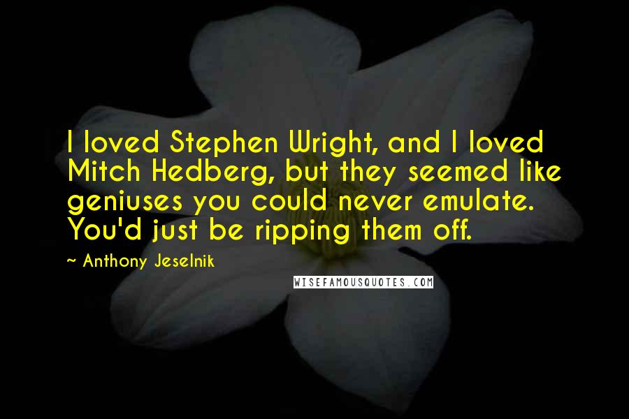 Anthony Jeselnik Quotes: I loved Stephen Wright, and I loved Mitch Hedberg, but they seemed like geniuses you could never emulate. You'd just be ripping them off.