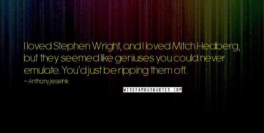 Anthony Jeselnik Quotes: I loved Stephen Wright, and I loved Mitch Hedberg, but they seemed like geniuses you could never emulate. You'd just be ripping them off.