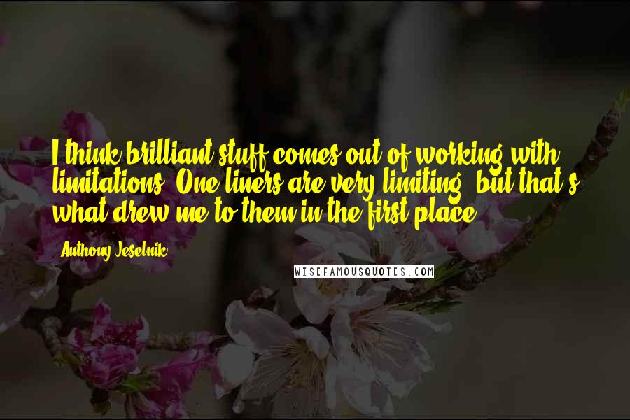 Anthony Jeselnik Quotes: I think brilliant stuff comes out of working with limitations. One liners are very limiting, but that's what drew me to them in the first place.
