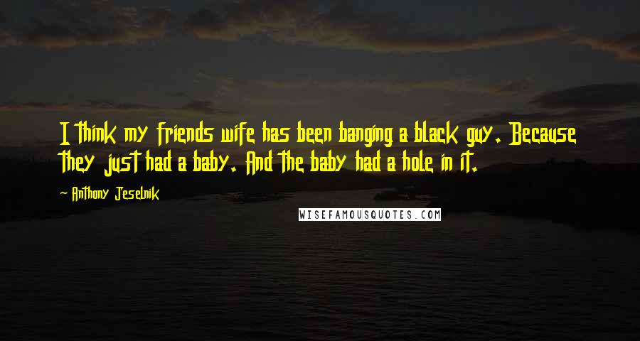 Anthony Jeselnik Quotes: I think my friends wife has been banging a black guy. Because they just had a baby. And the baby had a hole in it.