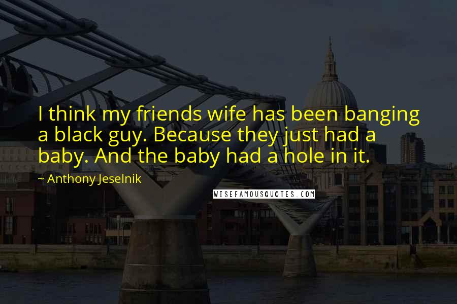 Anthony Jeselnik Quotes: I think my friends wife has been banging a black guy. Because they just had a baby. And the baby had a hole in it.