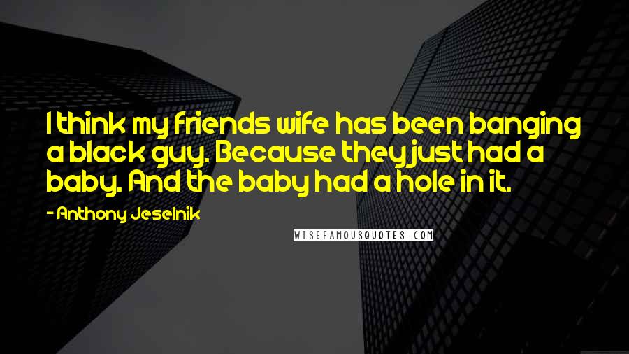 Anthony Jeselnik Quotes: I think my friends wife has been banging a black guy. Because they just had a baby. And the baby had a hole in it.