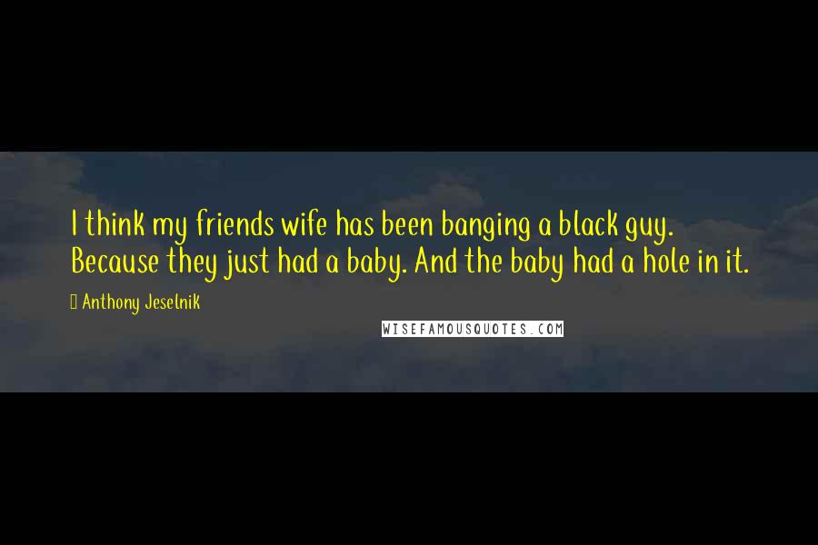 Anthony Jeselnik Quotes: I think my friends wife has been banging a black guy. Because they just had a baby. And the baby had a hole in it.