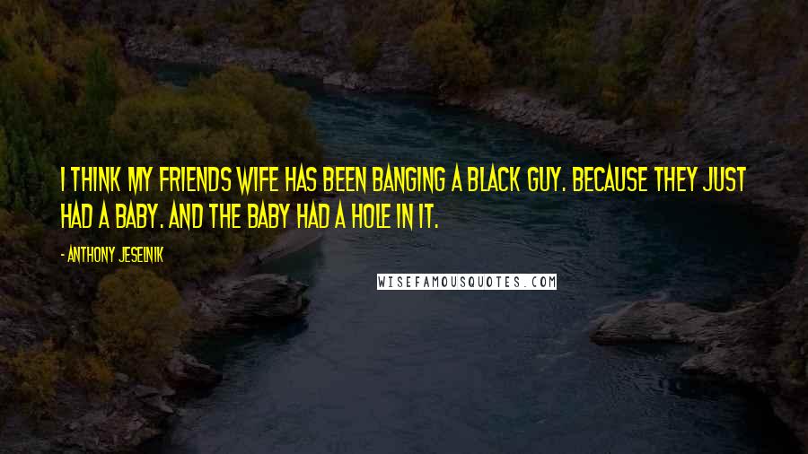 Anthony Jeselnik Quotes: I think my friends wife has been banging a black guy. Because they just had a baby. And the baby had a hole in it.