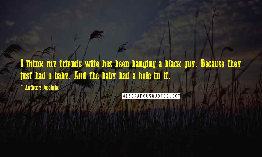 Anthony Jeselnik Quotes: I think my friends wife has been banging a black guy. Because they just had a baby. And the baby had a hole in it.