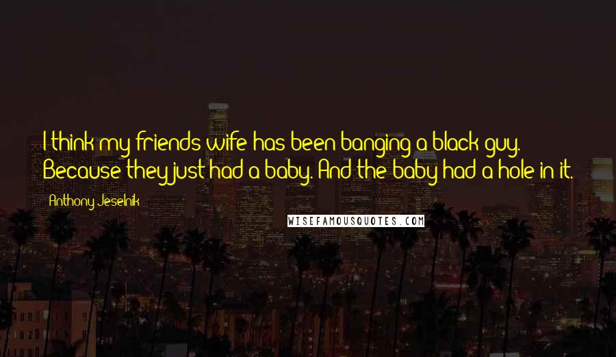 Anthony Jeselnik Quotes: I think my friends wife has been banging a black guy. Because they just had a baby. And the baby had a hole in it.