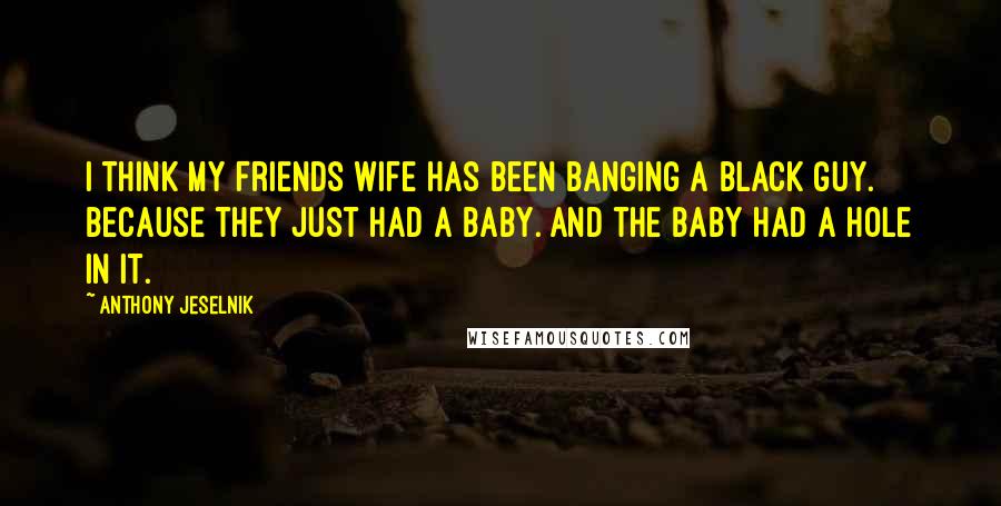 Anthony Jeselnik Quotes: I think my friends wife has been banging a black guy. Because they just had a baby. And the baby had a hole in it.