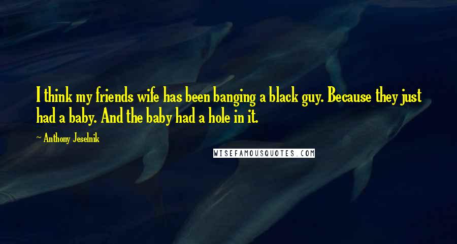 Anthony Jeselnik Quotes: I think my friends wife has been banging a black guy. Because they just had a baby. And the baby had a hole in it.