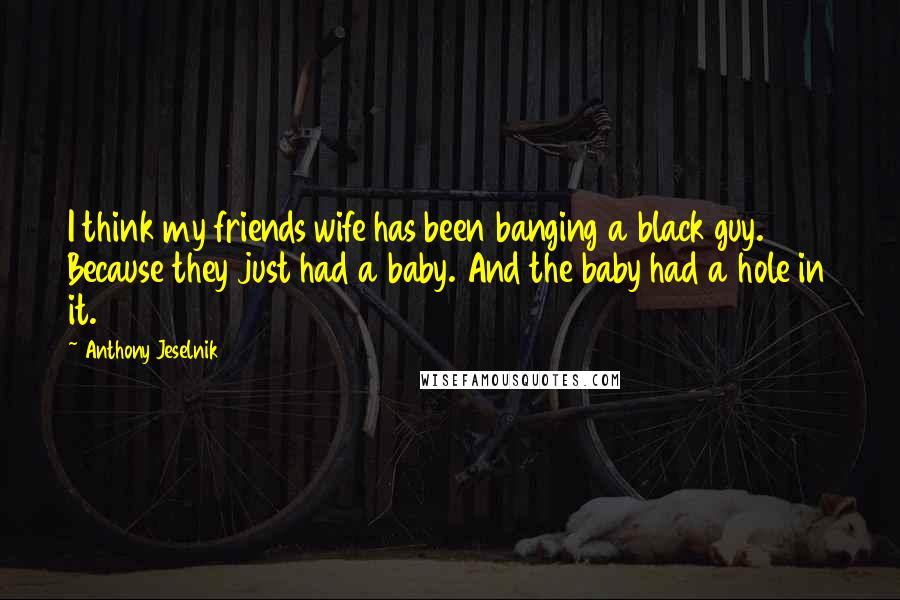 Anthony Jeselnik Quotes: I think my friends wife has been banging a black guy. Because they just had a baby. And the baby had a hole in it.