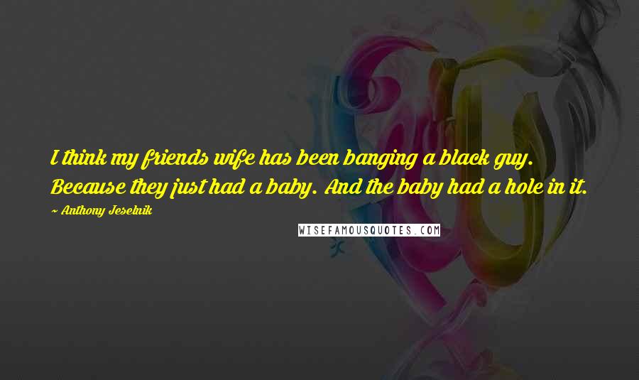 Anthony Jeselnik Quotes: I think my friends wife has been banging a black guy. Because they just had a baby. And the baby had a hole in it.