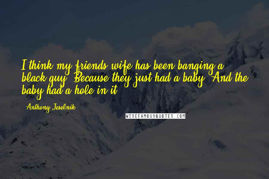 Anthony Jeselnik Quotes: I think my friends wife has been banging a black guy. Because they just had a baby. And the baby had a hole in it.