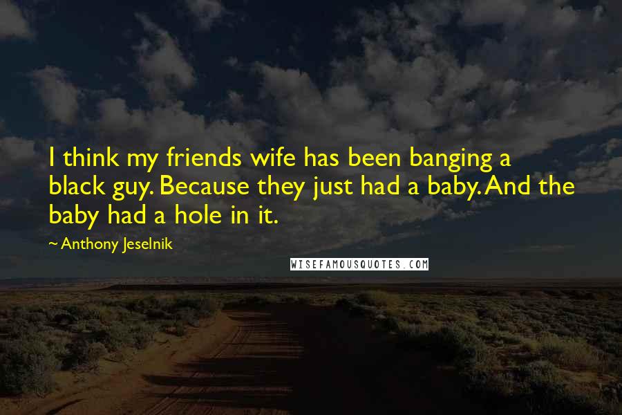 Anthony Jeselnik Quotes: I think my friends wife has been banging a black guy. Because they just had a baby. And the baby had a hole in it.