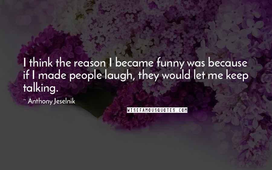 Anthony Jeselnik Quotes: I think the reason I became funny was because if I made people laugh, they would let me keep talking.