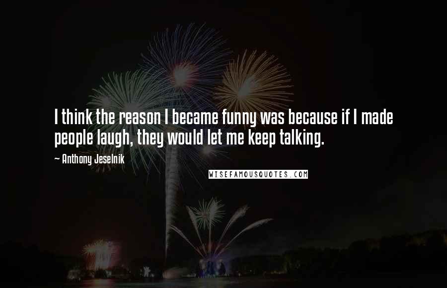 Anthony Jeselnik Quotes: I think the reason I became funny was because if I made people laugh, they would let me keep talking.