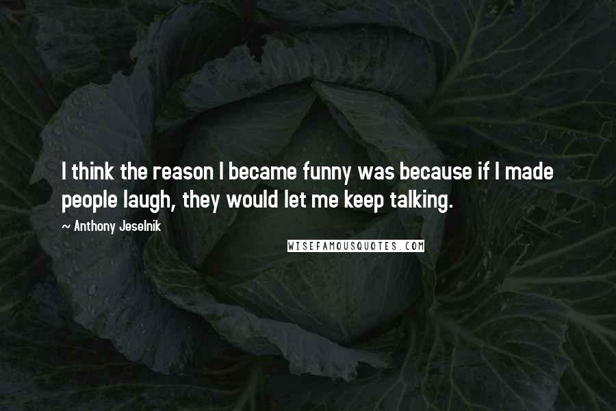 Anthony Jeselnik Quotes: I think the reason I became funny was because if I made people laugh, they would let me keep talking.