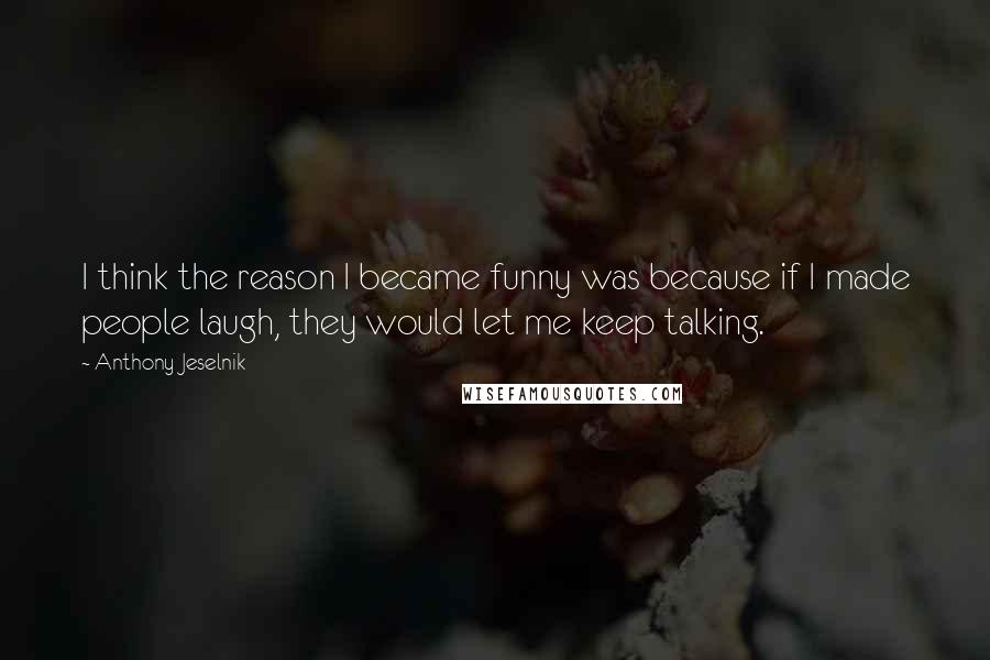 Anthony Jeselnik Quotes: I think the reason I became funny was because if I made people laugh, they would let me keep talking.