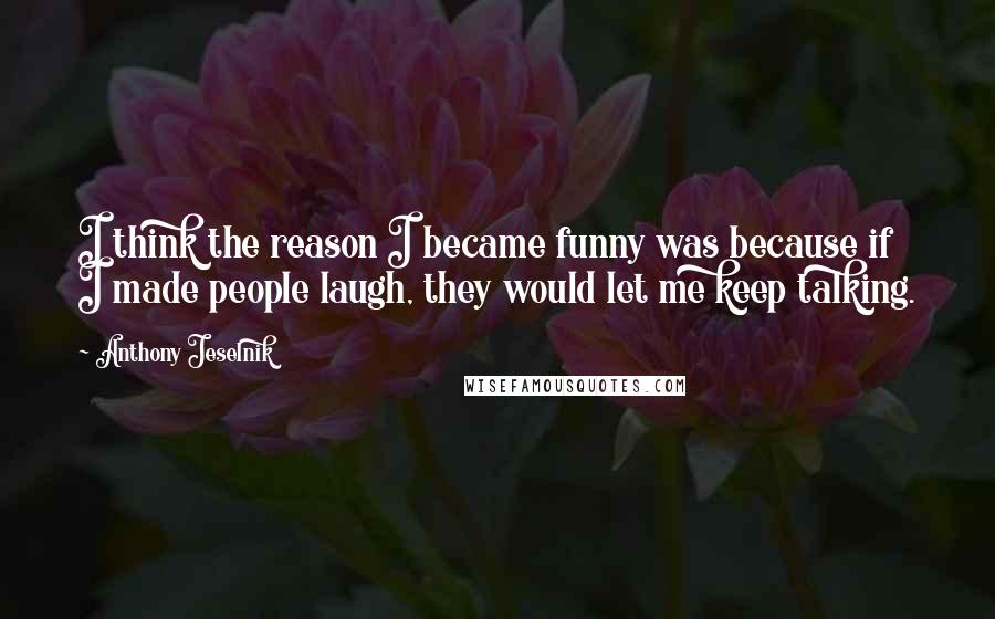 Anthony Jeselnik Quotes: I think the reason I became funny was because if I made people laugh, they would let me keep talking.