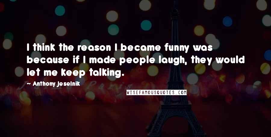 Anthony Jeselnik Quotes: I think the reason I became funny was because if I made people laugh, they would let me keep talking.