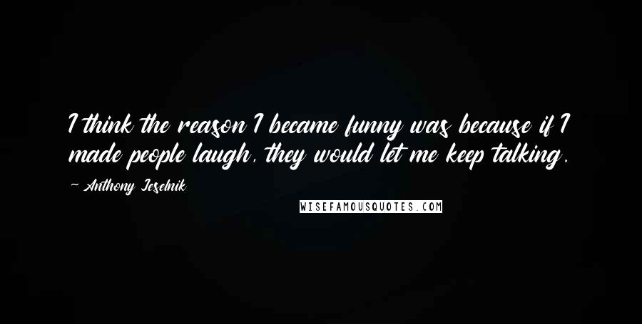 Anthony Jeselnik Quotes: I think the reason I became funny was because if I made people laugh, they would let me keep talking.