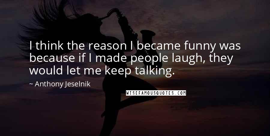 Anthony Jeselnik Quotes: I think the reason I became funny was because if I made people laugh, they would let me keep talking.