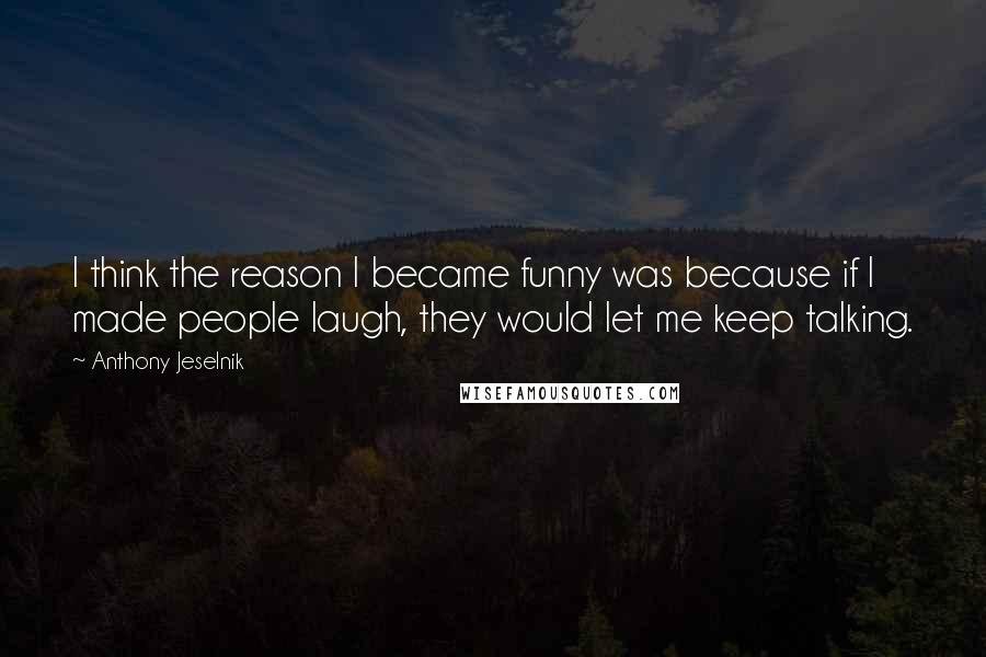 Anthony Jeselnik Quotes: I think the reason I became funny was because if I made people laugh, they would let me keep talking.