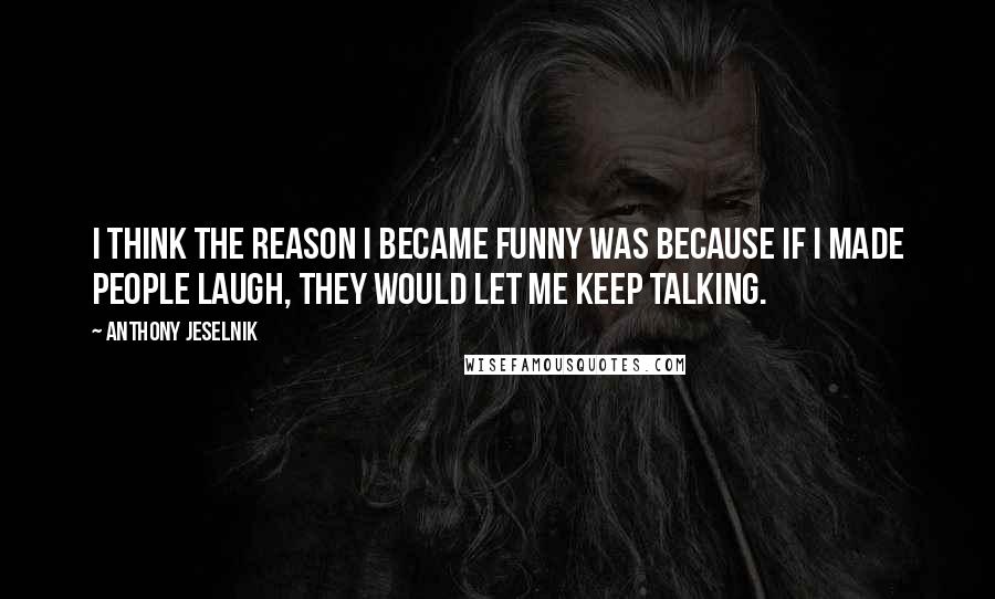 Anthony Jeselnik Quotes: I think the reason I became funny was because if I made people laugh, they would let me keep talking.