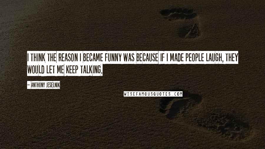 Anthony Jeselnik Quotes: I think the reason I became funny was because if I made people laugh, they would let me keep talking.