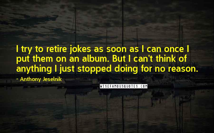 Anthony Jeselnik Quotes: I try to retire jokes as soon as I can once I put them on an album. But I can't think of anything I just stopped doing for no reason.