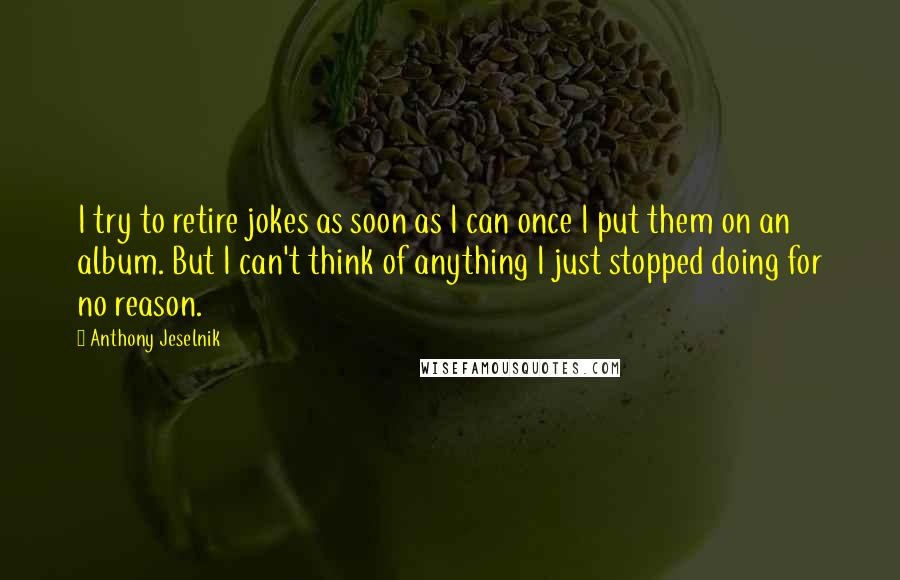 Anthony Jeselnik Quotes: I try to retire jokes as soon as I can once I put them on an album. But I can't think of anything I just stopped doing for no reason.