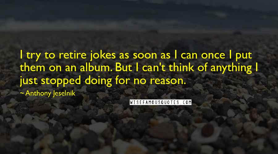 Anthony Jeselnik Quotes: I try to retire jokes as soon as I can once I put them on an album. But I can't think of anything I just stopped doing for no reason.