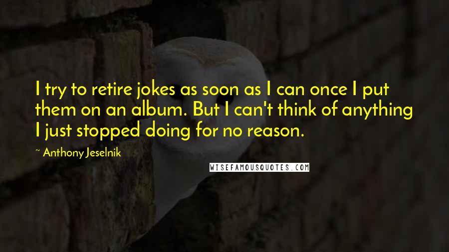 Anthony Jeselnik Quotes: I try to retire jokes as soon as I can once I put them on an album. But I can't think of anything I just stopped doing for no reason.