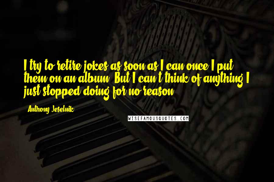 Anthony Jeselnik Quotes: I try to retire jokes as soon as I can once I put them on an album. But I can't think of anything I just stopped doing for no reason.