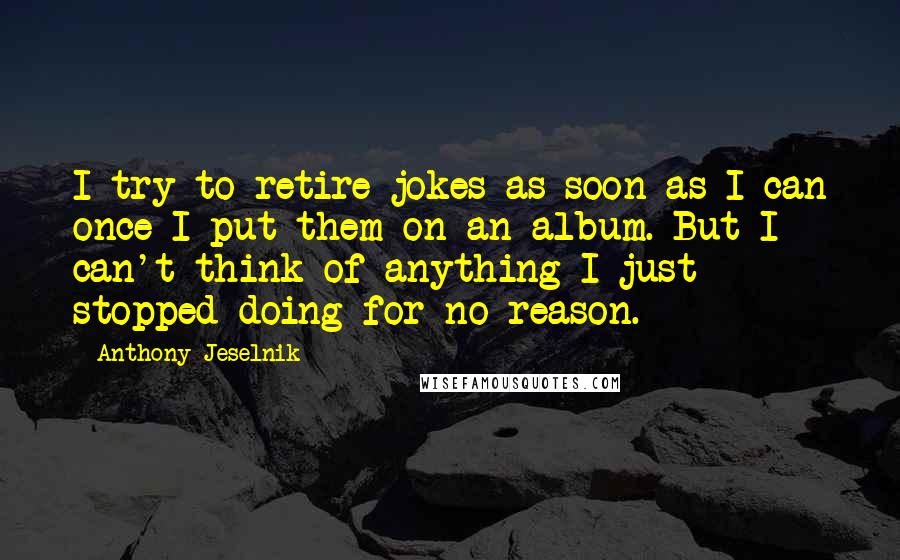 Anthony Jeselnik Quotes: I try to retire jokes as soon as I can once I put them on an album. But I can't think of anything I just stopped doing for no reason.