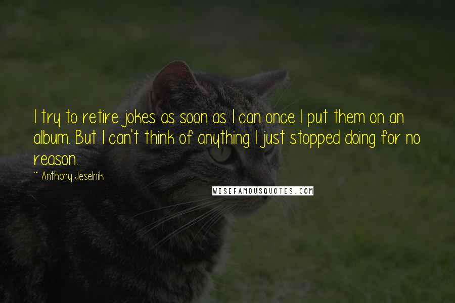 Anthony Jeselnik Quotes: I try to retire jokes as soon as I can once I put them on an album. But I can't think of anything I just stopped doing for no reason.