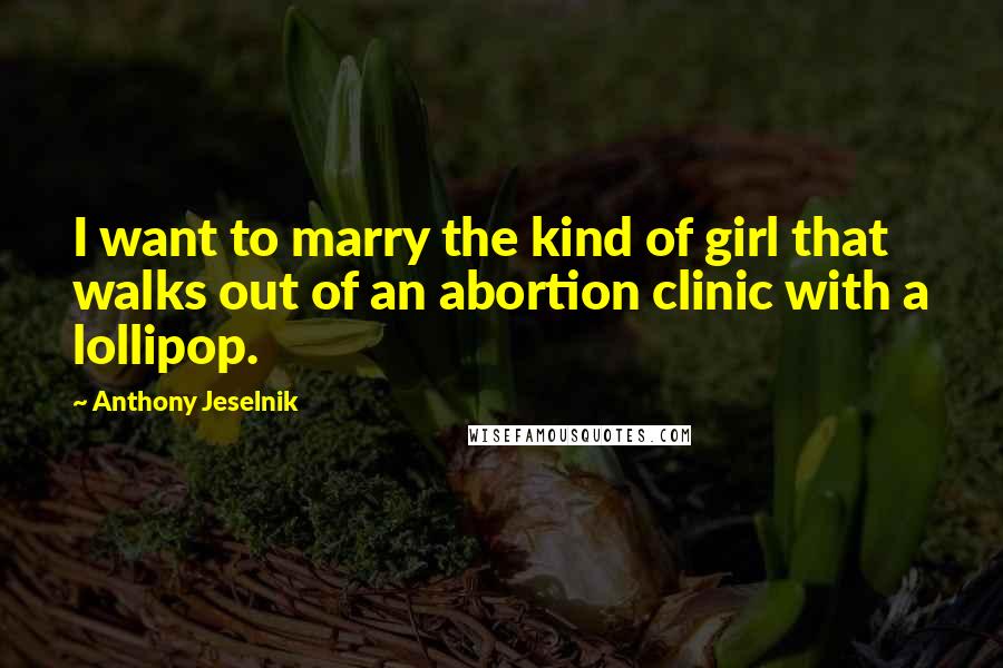 Anthony Jeselnik Quotes: I want to marry the kind of girl that walks out of an abortion clinic with a lollipop.