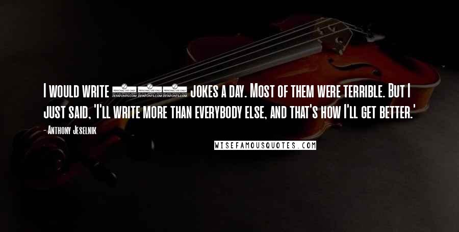 Anthony Jeselnik Quotes: I would write 100 jokes a day. Most of them were terrible. But I just said, 'I'll write more than everybody else, and that's how I'll get better.'