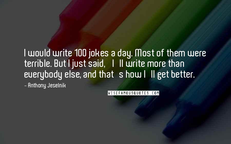 Anthony Jeselnik Quotes: I would write 100 jokes a day. Most of them were terrible. But I just said, 'I'll write more than everybody else, and that's how I'll get better.'