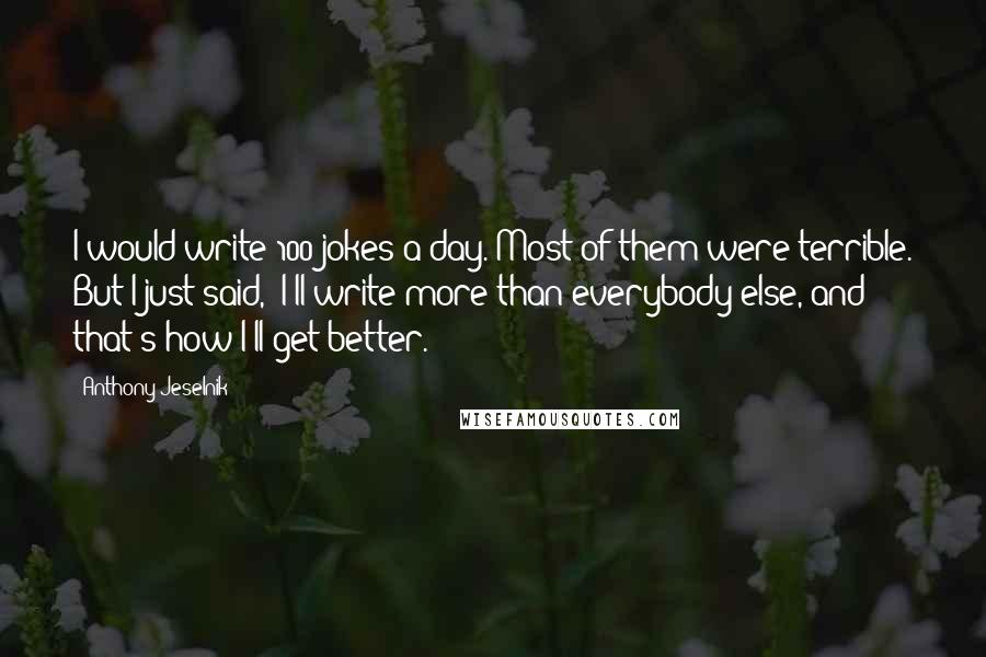 Anthony Jeselnik Quotes: I would write 100 jokes a day. Most of them were terrible. But I just said, 'I'll write more than everybody else, and that's how I'll get better.'