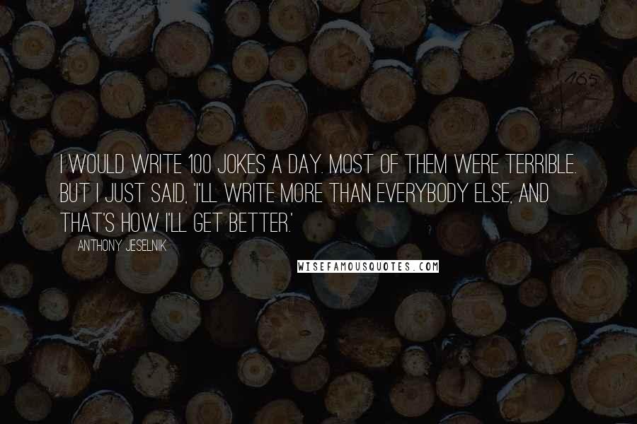 Anthony Jeselnik Quotes: I would write 100 jokes a day. Most of them were terrible. But I just said, 'I'll write more than everybody else, and that's how I'll get better.'